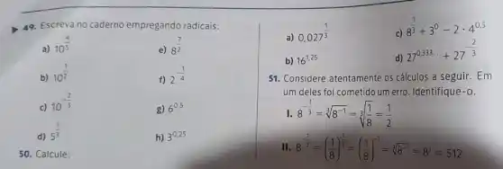 49. Escreva no caderno empregando radicais:
a)
10^(4)/(5)
e) 8^(7)/(2)
b)
10^(1)/(2)
f)
2^-(1)/(4)
c)
10^-(2)/(3)
g) 6^0.5
d) 5^(1)/(3)
h) 3^0,25
50. Calcule:
a)
0,027^(1)/(3)
c)
8^(1)/(3)+3^0-2cdot 4^0.5
b) 16^1,25
d)
27^0,333ldots +27^-(2)/(3)
51. Considere atentamente os cálculos a seguir . Em
um deles foi cometido um erro. Identifique-0.
I 8^-(1)/(3)=sqrt [3](8^-1)=sqrt [3]((1)/(8))=(1)/(2)
II 8^-(1)/(3)=((1)/(8))^(1)/(3)=((1)/(8))^-3=sqrt [3](8^-1)=8^3=512