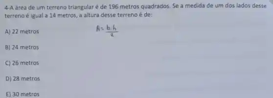 4-A área de um terreno triangular é de 196 metros quadrados Se a medida de um dos lados desse
terreno é igual a 14 metros, a altura desse terreno é de:
A) 22 metros
B) 24 metros
C) 26 metros
D) 28 metros
E) 30 metros