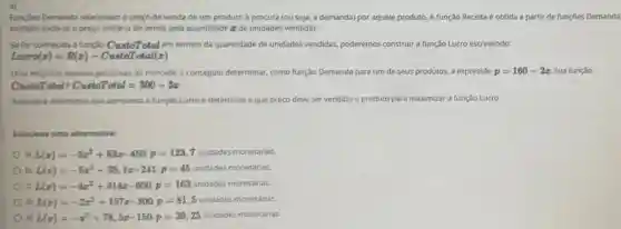 4)
Funçōes Demanda relacionam o preço de venda de um produto a procura (ou seja a demanda) por aquele produto. A função Receita é obtida a partir de funções Demanda
multiplicando-se o preço unitário de venda pela quantidade ze de unidades vendidas.
Se for conhecida a função CustoTotal em termos da quantidade de unidades vendidas poderemos construir a função Lucro escrevendo:
Luero(z)=R(z)- CustoTotal(z)
Uma empresa realizou pesquisas de mercado e conseguiu determinar como função Demanda para um de seus produtos, a expressão p=160-2x Sua função
CustoTotaleCustoTotal=300+3x
Assinale a alternativa que apresenta a função Lucro e determine a que preço deve ser vendido o produto para maximizar a função Lucro.
Selecione ume alternativa:
a) L(x)=-3x^2+83x-450:p=123,7 unidades monetárias.
b) L(x)=-5x^2+35,1x-241:p=45 unidades monetárias.
C) L(x)=-4x^2+314x-600:p=163 unidades monetárias.
d) L(x)=-2x^2+157x-300p=81,5 unidades monetárias.
e) L(x)=-x^2+78,5x-150p=39,25
unidades monetárias.