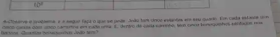 4-Observe o problema, e a seguir faça o que se pede: João tem cinco estantes em seu quarto. Em cada estante tem
cinco caixas com cinco carrinhos em cada uma. E dentro de cada carrinho, tem cinco bonequinhos sentados nos
bancos. Quantos bonequinhos João tem?