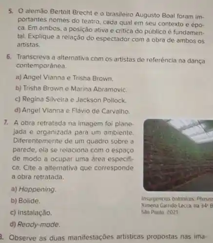 5. 0 alemão Bertolt Brecht e o brasileiro Augusto Boal foram im-
portantes nomes do teatro, cada qual em seu contexto e épo-
ca. Em ambos , a posição ativa e crítica do público é fundamen-
tal. Explique a relação do espectador com a obra de ambos os
artistas.
6. Transcreva a alternativa com os artistas de referência na dança
contemporânea.
a) Angel Vianna e Trisha Brown.
b) Trisha Brown e Marina Abramovic.
c) Regina Silveira e Jackson Pollock.
d) Angel Vianna e Flávio de Carvalho.
7. A obra retratada na imagem foi plane-
jada e organizada para um ambiente.
Diferentemente de um quadro sobre a
parede, ela se relaciona com o espaço
de modo a ocupar uma área especifi-
ca. Cite a alternativa que corresponde
a obra retratada.
a) Happening.
b) Bólide.
c) Instalação.
Insurgencias botanicas: Phaseo
Ximena Garrido-Lecca, na 34^circ B
São Paulo, 2021.
d)Ready-made.
3. Observe as duas manifestações artísticas propostas nas ima-