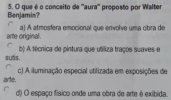 5. 0 que éo conceito de "aura'proposto por Walter
Benjamin?
a) A atmosfera emocional que envolve uma obra de
arte original.
sutis.
b) A técnica de pintura que utiliza traços suaves e
c) A iluminação especial utilizada em exposições de
arte.
d) O espaço físico onde uma obra de arte é exibida.