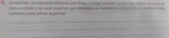 5 . As abelhas , ao buscarem alimento em flores , acabam levando o pólen das plantas .Do ponto de
vista ecológico , as duas espécies que interagem se beneficiam . Quais são as vantagens dessa
interação para ambas as partes?
__