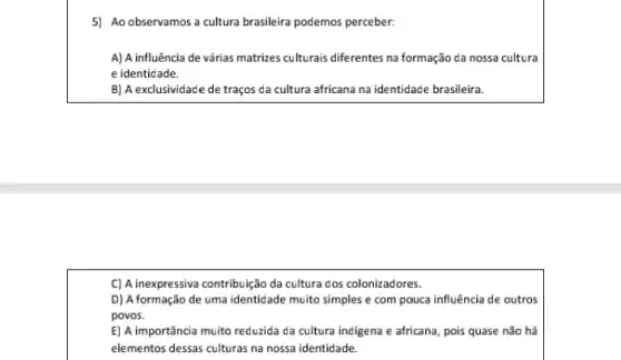 5) Ao observamos a cultura brasileira podemos perceber.
A) A influência de várias matrizes culturals diferentes na formação da nossa cultura
e identidade.
B) A exclusividade de traços da cultura africana na identidade brasileira.
C) A inexpressiva contribuição da cultura dos colonizadores.
D) A formação de uma identidade muito simples e com pouca influência de outros
povos.
E) A importância muito reduzida da cultura indigena e africana, pois quase não há
elementos dessas culturas na nossa identidade.