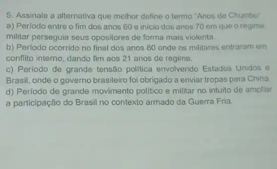 5. Assinale a alternativa que melhor define o termo "Anos de Chumbo"
a) Período entre o fim dos anos 60 e início dos anos 70 em que o regime
militar perseguia seus opositores de forma mais violenta.
b) Período ocorrido no final dos anos 80 onde os militares entraram em
conflito interno, dando fim aos 21 anos de regime.
c) Período de grande tensão politica envolvendo Estados Unidos e
Brasil, onde o governo brasileiro foi obrigado a enviar tropas para China.
d) Período de grande movimento político e militar no intuito de ampliar
a participação do Brasil no contexto armado da Guerra Fria.