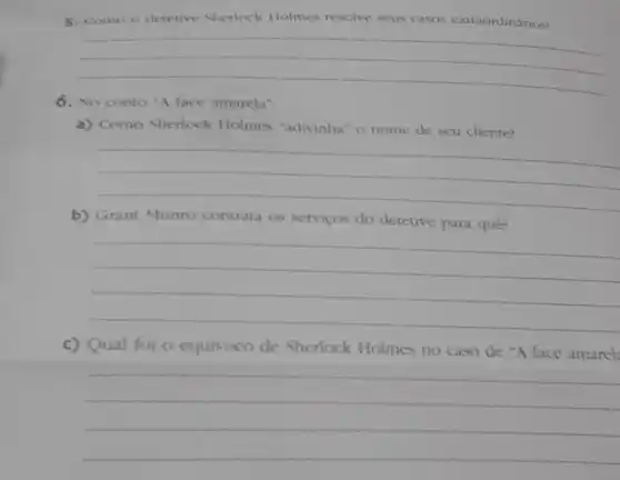 5. Como o detetive Sherlock Holmes resolve seus casos extraordinários?
__
6. No conto "A face amarela".
a) Como Sherlock Holmes "adivinha" o nome de seu cliente?
__
b) Grant Munro contrata as servicos do detetive para quê?
__
c) Qual foi o equivoco de Sherlock Holmes no caso de "A face amarel
__