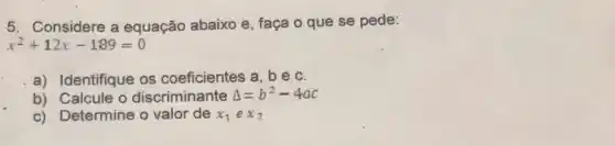 5. Considere a equação abaixo e , faça o que se pede:
x^2+12x-189=0
a) Identifique os coeficientes a, b e,c.
b) Calcule o discriminante Delta =b^2-4ac
c) Determine o valor de x_(1)ex_(2)