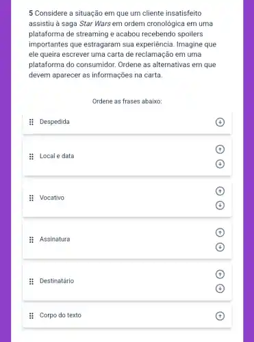 5 Considere a situação em que um cliente insatisfeito
assistiu à saga Star Wars em ordem cronológica em uma
plataforma de streaming e acabou recebendo spoilers
importantes que estragaram sua experiência. Imagine que
ele queira escrever uma carta de reclamação em uma
plataforma do consumidor. Ordene as alternativas em que
devem aparecer as informações na carta.
Ordene as frases abaixo:
: Despedida
(4)
: Local e data
: Vocativo
(4)
: Assinatura
: Destinatário
: Corpo do texto