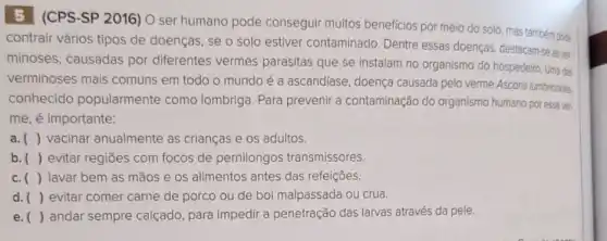 5 (CPS-SP 2016) O ser humano pode conseguir muitos beneficios por meio do solo, mas também pode
contrair vários tipos de doenças, se o solo estiver contaminado Dentre essas doenças destacam-se as ve:
minoses, causadas por diferentes vermes parasitas que se instalam no organismo do hospedelir Uma das
verminoses mais comuns em todo o mundo é a ascaridíase doença causada pelo verme Ascaris lumbricoides
conhecido popularmente como lombriga. Para prevenir a contaminação do organismo humano por esse ver.
me, é importante:
a () vacinar anualmente as crianças e os adultos.
b. () evitar regiōes com focos de pernilongos transmissores
c. () lavar bem as mãos e os alimentos antes das refeições.
d. () evitar comer carne de porco ou de boi malpassada ou crua.
e. () andar sempre calçado para impedir a penetração das larvas através da pele.