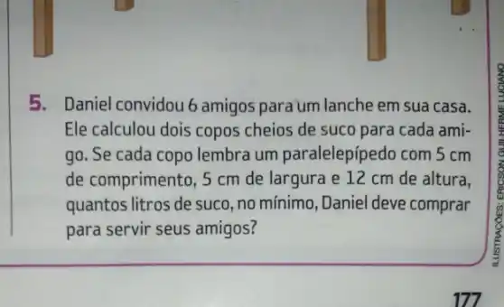 5. Daniel convidou 6 amigos para um lanche em sua casa.
Ele calculou dois copos cheios de suco para cada ami-
go. Se cada copo lembra um paralelepípedo com 5 cm
de comprimento, 5 cm de largura e 12 cm de altura,
quantos litros de suco ,no mínimo, Daniel deve comprar
para servir seus amigos?
177