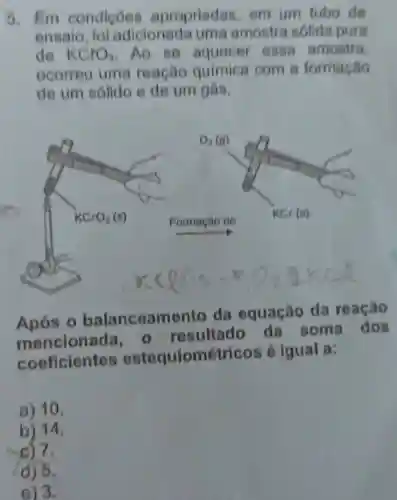 5. Em condicôes apropriadas em um tubo de
ensalo fol adicionada uma amostra sólida pura
de KClO_(3) .Ao so aquecer essa amostra
ocorreu uma reacho química com 8 formação
de um sólido e de um gás.
Após o balanceamento da equação da reação
mencionada o resultado da soma dos
coeficientes estequiométricos é igual a:
a) 10.
b) 14.
c) 7.
d) 5.
e) 3.