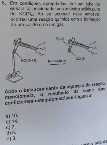 5. Em condições apropriadas , em um tubo de
ensaio, foi adicionada uma amostra sólida pura
de KClO_(3) .Ao se aquecer essa amostra,
ocorreu uma reação química com a formação
de um solido e de um gás.
balanceamento da equação
mencionada a resultado da soma dos
coeficientes estequiométrico:s é igual a:
a) 10.
b) 14.
c) 7.
d) 5.
e) 3.
deseia separa