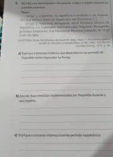 5. (FCV-R)) Leia atentamente o documento a seguir e depois responda às
questōes propostas.
Titulo I
Artigo 1. O governo da república é confiado a um Impera-
dor que toma o título de Imperador dos Franceses ()
Artigo 2 Napoleão Bonaparte , atual Primeiro Cônsul da
República, é o imperador dos Franceses . Napoleão Bonaparte,
primeiro Imperador dos Franceses:Senatus -Consulto de 18 de
maio de 1804
MATTOSO, Kátia Mytilineou de Queirós (org.)Textos e documentos para o
estudo da História Contemporânea (1789-1963).São Paulo:
Hucitec/Edusp , 1977. p. 38.
a) Explique o processo histórico que desembocou na ascensão de
Napoleão como imperador na França.
__
b) Aponte duas medidas implementadas por Napoleão durante o
seu império.
__
c) Explique o contexto internacional do período napoleônico.
__