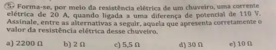 5. Forma-se, por meio da resistência elétrica de um chuveiro, uma corrente
elétrica de 20 A,quando ligada a uma diferença de potencial de 110 V.
Assinale, entre as alternativas a seguir , aquela que apresenta corretamente o
valor da resistência elétrica desse chuveiro.
a) 2200Omega 
b) 2Omega 
c) 5,5Omega 
d) 30Omega 
e) 10Omega