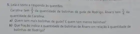 5. Leia o texto e responda as questōes.
Carolina tem (1)/(3)
da quantidade de bolinhas de gude de Rodrigo Álvaro tem (1)/(4) da
quantidade de Carolina.
a) Quem tem mais bolinhas de gude? E quem tem menos bolinhas?
b) Que fração indica a quantidade de bolinhas de Álvaro em relação a quantidade de
bolinhas de Rodrigo?