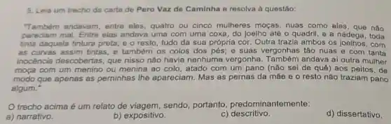 5. Leia um trecho da carta de Pero Vaz de Caminha e resolva à questão:
"Também andavam entre eles, quatro ou cinco mulheres moças, nuas como eles, que nǎo
pareciam mal Entre elas andava uma com uma coxa do joelho até o quadril, e a nádega , toda
tinta daquela tintura preta; e o resto tudo da sua própria cor. Outra trazia ambos os com
as curvas assim tintas, e também os colos dos pés ; e suas vergonhas tão nuas e com tanta
inocencia descobertas, que nisso não havia nenhuma vergonha Também andava al outra mulher
moça com um menino ou menina ao colo, atado com um pano (não sei de quê) aos peitos de
modo que apenas as perninhas the apareciam. Mas as pernas da mãe e o resto não traziam pano
algum.
trecho acima é um relato de viagem, sendo portanto , predominantemente:
a) narrativo.
b) expositivo.
c) descritivo.
d) dissertativo.