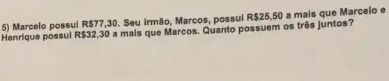 5) Marcelo possui R 77,30 Seu irmão, Marcos , possui R 25,50
a mais que Marcelo e
Henrique possul R 32,30
a mais que Marcos Quanto possuem os três juntos?