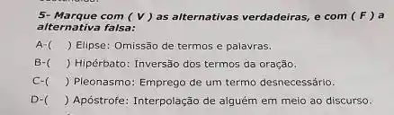 5- Marque com (V)as alternativas verdadeiras, e com (F) a
alternativa falsa:
A-( ( ) ) Elipse: Omissão de termos e palavras.
B-( ) Hipérbato: Inversão dos termos da oração.
C- () Pleonasmo: Emprego de um termo desnecessário.
D-C () Apóstrofe: Interpolação de alguém em meio ao discurso.