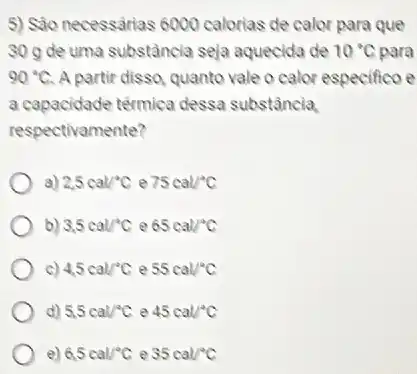 5) Sáo necessarias 6000 calorias de calor para que
30 g de uma substância seja aquecida de 10^circ C O'C para
90^circ C A partir disso, quanto vale o calor especifico e
a capacidade térmica dessa substância
respectivamente?
a) 2,5cal/^circ C e 75cal/^circ C
b) 3.5cal/^circ C e 65cal/^circ C
c) 4.5cal/^circ C e 55cal^circ C
d) 5,5cal/^circ C e 45cal/^circ C
e) 6.5cal/^circ C e 35cal/^circ C