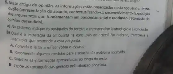 5. Nesse artigo de opinião, as informações estão organizadas nesta sequência: intro-
dução (apresentação do assunto contextualizando-o), desenvolviment (exposição
dos argumentos que fundamentam um posicionamento) e conclusão (retomada da
opinião defendida).
a) No caderno, indique os parágrafos do texto que correspondem à introdução e à conclusão.
b) Qual é a estratégia da articulista na conclusão do artigo? No caderno,transcreva a
alternativa que responde a essa pergunta.
A. Convida o leitor a refletir sobre o assunto.
B. Recomenda algumas medidas para a solução do problema abordado.
C. Sintetiza as informações apresentadas ao longo do texto.
B. Expóe as consequências geradas pela situação abordada.