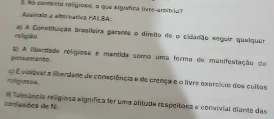 5. No contexto religioso, o que significa livre-arbítrio?
Assinala a alternativa FALSA:
a) A Constituição brasileira garante o direito de o cidadão seguir qualquer religiǎo.
b) A liberdade religiosa é mantida como uma forma de manifestação do pensamento.
c) É violável a liberdade de consciência e de crença e o livre exercicio dos cuitos religiosos.
d) Tolerāncia religiosa significa ter uma atitude respeitosa e convivial diante das confissôes de fé.