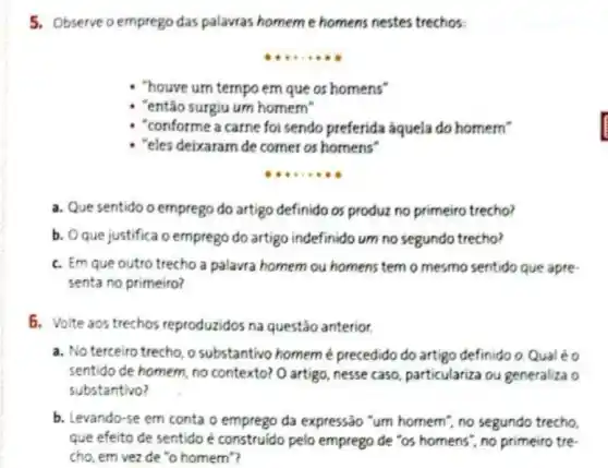 5. Observe o emprego das palavras homeme homens nestes trechos:
__
"houve urn tempo em que os homens"
"então surgiu um homem"
"conforme a carne foi sendo preferida aquela do homem"
- "eles deixaram de comer os homens"
__
a. Que sentido o emprego do artigo definido os produz no primeiro trecho?
b. Oque justifica o emprego do artigo indefinido um no segundo trecho?
c. Em que outro trecho a palavra homem ou homens temo mesmo sentido que apre
senta no primeiro?
5. Volte aos trechos reproduzidos na questão anterior.
a. No terceiro trecho o substantivo homeme precedido do artigo definido o. Qual éo
sentido de homem, no contexto? O artigo, nesse caso, particulariza ou generaliza o
substantivo?
b. Levando-se em conta o emprego da expressão "um homem", no segundo trecho.
que efeito de sentido e construido pelo emprego de "os homens", no primeiro tre-
cho, em vez de "o homem"?