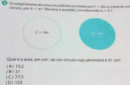 (5) Ocomprimento de uma circunferência é dado por
C=2pi r e a áreade um
circulo, por A=pi r^2 Resolva a questão, considerando pi =3,1
Qual é a área em cm^2 de um círculo cujo perímetro é 31 cm?
(A) 15 , 5
(B) 31
(C) 77,5
(D) 155