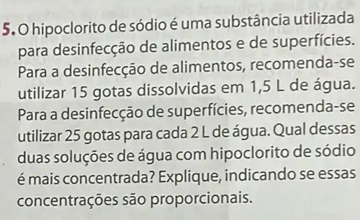 5. Ohipoclorito de sódio é uma substância utilizada
para desinfecção de alimentos e de superficies.
Para a desinfecção de alimentos recomenda-se
utilizar 15 gotas dissolvidas em 1,5 L de água.
Para a desinfecção de superficies recomenda-se
utilizar 25 gotas para cada 2Ldeágua. Qual dessas
duas soluções de água com hipoclorito de sódio
é mais concentrada?Explique, indicando se essas
concentrações são proporcionais.