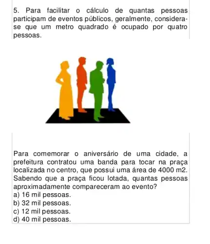 5. Para facilitar o cálculo de quantas pessoas
participam de eventos públicos, geralmente , considera-
se que um metro quadrado é ocupado por quatro
pessoas.
Para comemorar o aniversário de uma cidade, a
prefeitura contratou uma banda para tocar na praça
localizada no centro, que possui uma área de 4000m2
Sabendo que a praça ficou lotada, quantas pessoas
aproximadament a compareceram ao evento ?
a) 16 mil pessoas.
b) 32 mil pessoas.
c) 12 mil pessoas.
d) 40 mil pessoas.