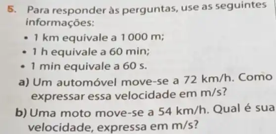 5. Para responder às perguntas, use as seguintes
informações:
1 km equivale a 1000 m;
1 h equivale a60 min;
1 min equivale a 60 s.
a) Um automóvel move-se a
72km/h Como
expressar essa velocidade em m/s 7
b) Uma moto move-se a 54km/h Qual é sua
velocidade , expressa em m/s