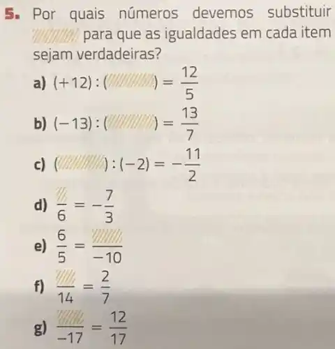 5. Por quais números devemos substituir
?IIIIIIIIII. para que as igualdades em cada item
sejam verdadeiras?
(+12):( )=(12)/(5)
b) (-13):( )=(13)/(7)
c) (-2)=-(11)/(2)
d) (1)/(6)=-(7)/(3)
e) (6)/(5)=(1)/(-10)
f) (1)/(14)=(2)/(7)
g) (12)/(-17)=(12)/(17)