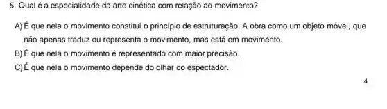 5. Qual é a especialidade da arte cinética com relação ao movimento?
A) É que nela o movimento constitui o princípio de estruturação. A obra como um objeto móvel , que
não apenas traduz ou representa o movimento, mas está em movimento.
B) É que nela o movimento é representado com maior precisão.
C) É que nela o movimento depende do olhar do espectador.