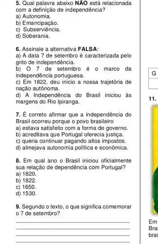 5. Qual palavra abaixo NÃO está relacionada
com a definição de independência?
a) Autonomia.
b) Emancipação.
c) Subserviência.
d) Soberania.
6. Assinale a alternativa FALSA:
a) A data 7 de setembro é caracterizada pelo
grito de independência.
b) 0 7 de setembro é o marco da
independência portuguesa.
c) Em 1822 , deu início a nossa trajetória de
nação autônoma.
d) A Independência do Brasil iniciou às
margens do Rio Ipiranga.
7. É correto afirmar que a independência do
Brasil ocorreu porque o povo brasileiro
a) estava satisfeito com a forma de governo.
b) acreditava que Portugal oferecia justiça.
c) queria continuar pagando altos impostos
d) almejava autonomia política e econômica.
8. Em qual ano o Brasil iniciou oficialmente
sua relação de dependência com Portugal?
a) 1820.
b) 1822.
c) 1650.
d) 1530.
9. Segundo o texto , o que significa comemorar
0 7 de setembro?
__