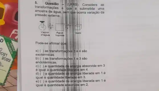 5. Questão
(UFRS). Considere as
transformações a que 6 submetida uma
amostra de água, sem que ocorra variação da
pressão externa:
Pode-se afirmar que:
a) () as transformacoes 3 e 4 são
exotérmicas.
b) () as transformações 11 e 3 são
endotérmicas.
c)()a quantidade de energia absorvida em 3
é igual à quantidade liberada em 4.
d) () a quantidade de energia liberada em 1 é
igual à quantidade liberada em 3.
e) () a quantidade de energia liberada em 1 é
igual à quantidade absorvida em 2.