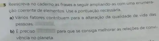 5 Reescreva no caderno as frases a seguir ampliando -as com uma enumera-
ção coerente de elementos. Use a pontuação necessária.
a) Vảrios fatores contribuem para a alteração da qualidade de vida das
pessoas: square 
b) E preciso
para que se consiga melhorar as relações de convi-
vència no planeta.