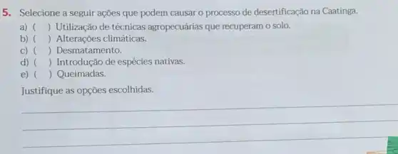 5. Selecione a seguir ações que podem causar o processo de desertificação na Caatinga.
a) () Utilização de técnicas agropecuárias que recuperam o solo.
b) () Alterações climáticas.
C) () Desmatamento.
d) () Introdução de espécies nativas.
e) () Queimadas
Justifique as opções escolhidas.
__