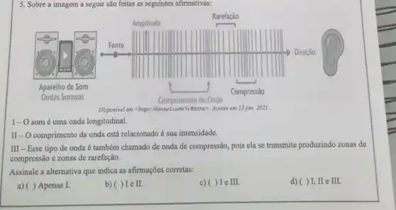 5. Sobre a imagem a seguir são feitas as seguintes afirmativas:
Aparelho de Som
Ondas Sonoras
Disponivel em <https:/tinyurl com/Sc8stzra>. Acesso em 23 jun 2021.
I-O som é uma onda longitudinal.
II-O comprimento da onda está relacionado à sua intensidade.
III - Esse tipo de onda é também chamado de onda de compressão, pois ela se transmite produzindo zonas de
compressão e zonas de rarefação.
Assinale a alternativa que indica as afirmações corretas:
a) ( ) Apenas I.
b)( ) I e II.
c)( ) I e II
d)( )I, II e III.