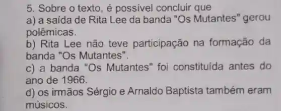 5. Sobre o texto , é possivel concluir que
a) a saída de Rita Lee da banda "Os Mutantes "gerou
polêmicas.
b) Rita Lee não teve participação na formação da
banda "Os Mutantes".
c) a banda "Os Mutantes" foi constituída antes do
ano de 1966.
d) os irmãos Sérgio e Arnaldo Baptista também eram
músicos.