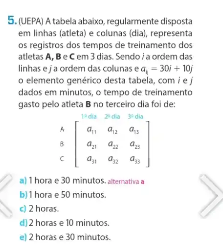 5. (UEPA) A tabela abaixo , regularmente disposta
em linhas (atleta) e colunas (dia), representa
os registros dos tempos de treinamento dos
atletas A, B e C em 3 dias.Sendoia ordem das
linhas e j a ordem das colunas e a_(ij)=30i+10j
elemento genérico desta tabela, comi e j
dados em minutos, o tempo de treinamento
gasto pelo atleta B no terceiro dia foi de:
12 dia 22 dia 3^circ  dia
A
[} a_(11)&a_(12)&a_(13) a_(21)&a_(22)&a_(23) a_(31) B
C
a) 1 hora e 30 minutos. alternativa a
b) 1 hora e 50 minutos.
c) 2 horas.
d) 2 horas e 10 minutos.
e) 2 horas e 30 minutos.