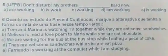 5 (UFPB) Don't disturb!My brothers __ hard now.
a) are working
b) is work
c) working
d) am working
e) is working
6 Quanto ao estudo do Present Continuous, marque a alternativa que tenha a
forma correta de uma frase nesse tempo verbal:
a) Tom and Marina is watching TV together while they are eat some sandwiches.
b) Melissa is read a love poem to Maria while she are eat chocolate.
c) We are waiting for the bus at the bus stop while I eating a pece of cake.
d) They are eat some sandwiches while she are eat pizza.
e) Fernando is working at the computer while I am studying.