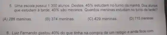 5. Uma escola possui 1 300 alunos. Destes, 45%  estudam no turno da manhã. Dos alunos
que estudam à tarde, 40%  são meninos . Quantos meninas estudam no turno da tarde?
(A) 286 meninas.
(B) 374 meninas.
(C) 429 meninas.
(D) 715 meninas
6. Luiz Fernando gastou 40%  do que tinha na compra de um relógio e ainda ficou com