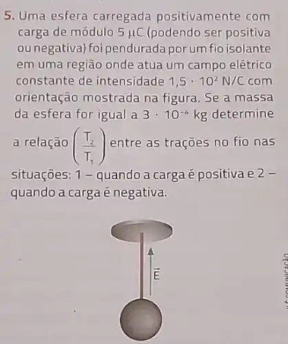 5. Uma esfera carregada positivamente com
carga de módulo 5mu C (podendo ser positiva
ounegativa)foi pendurada porum fio isolante
em uma região onde atua um campo elétrico
constante de intensidade 1,5cdot 10^2N/C com
orientação mostrada na figura. Se a massa
da esfera for igual a 3cdot 10^-4kg determine
a relação ((T_(2))/(T_(1))) entre as trações no fio nas
situações: 1 - quando a carga é positiva e 2-
quando a carga é negativa.