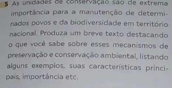 5 As unidades de conservaçao sao de extrema
importância para a manutenção de determi-
nados povos e da biodiversidade em território
nacional. Produza um breve texto destacando
- que você sabe sobre esses mecanismos de
preservação e conservação ambiental listando
alguns exemplos , suas características princi-
pais, importância etc.