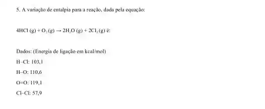 5. A variação de entalpia para a reação.dada pela equação:
4HCl(g)+O_(2)(g)arrow 2H_(2)O(g)+2Cl_(2)(g)
Dados: (Energia de ligação em keal/mol
H-Cl:103,1
H-O:110,6
0=0: 119,1
Cl-Cl:57,9