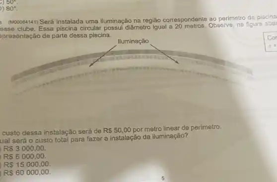 50^circ 
) 80^circ 
(M00064141) Será instalada uma iluminação na região correspondente ao perímetro da piscina
esse clube. Essa piscina circular possui diâmetro igual a Observe, na figura abai
spresentação de parte dessa piscina.
lluminação
custo dessa instalação será de R 50,00 por metro linear de perímetro.
ual será o custo total para fazer a instalação da iluminação?
R 3000,00.
R 6000,00.
RS15000,00
RS60000,00
5