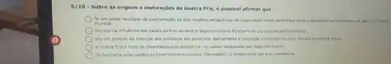 5/10 - Sobre as origens e motivações da Guerra Fria, é possivel afirmar que
foi em parte resultado da confrontação de dois modelos antagônicos de organização social defendidos pelas superporéncias vencedoras da Segunda Guerra
Mundial.
derivou da influência dos paises do Eixo durante a Segunda Guerra Mundial e da sua cruzada anticomunista.
era um produto da intenção dos soviéticos em patrocinar abertamente a revolução comunista nos EUA, Europa e América Latina.
a Guerra Fria é fruto da desestabilização economica nos paises capitalistas pós-Segunda Guerra.
foi motivada pelas potências imperialistas europeias interessadas na preservação das suas possessões.