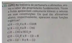 53. (UPE) Na indústria de perfumaria e aro
ma e sabor são propriedades fundamentals. Flores
e frutas apresentam comumente ésteres e cetonas
em suas constituiçóes. Em qual das afirmativas
abaixo,espectivamente, aparecem essas functies
orgânicas?
a) R-CO_(2)HeR-COOR
b) R-CO_(2)HeR-CHO
c) R-CHOeRCO_(2)H
d) R-CO_(2)R' e R-CO-R
e) R-CO-R R-CO