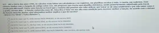 5/5 - Até o inicio dos anos 1990, os cálculos eram feitos em calculadoras e os registros, em escritas à mão, à caneta, em cadernos. Esse
cenário mudou com a chegada do antigo Lotus 123, um programa que trazia uma planilha eletrônica sendo posteriormente substitutio pelo Excel,
criado pela Microsoft. Existe uma funcão no Excel que a maioria das pessoas não sabe utilizar, por tratar-se de uma condicional e por não saber como é
a grafia correta dela - a função conhecida como SE. Uma dica é falar em voz alta essa condição para escrever melhor a função. De acordo com a sintaxe
da função descrita abaixo,melhor explica o que foi escrito?
=SE(C2>11;"DEVE","Falta dinheiro").
Se C2 for maior que T1, então escreva FALTA DINHEIRO; se não escreva DEVE.
Se C2 for maior Que T1, então escreva DEVE; se nào escreva FALTA DINHEIRO.
Se C2 for maior que T1, nǎo faça nada; se não escreva DEVE FALTA DE DINHEIRO.
Se C2 for menor que T1, então escreva DEVE; se nǎo escreva FALTA DINHEIRO.
Se C2 for menor que T1, então escreva DEVE, mas FALTA DINHEIRO;caso contráno, não escreva nada.