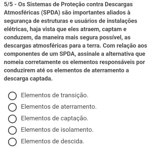 5/5 - Os Sistemas de Proteção contra Descargas
Atmosféric as (SPDA) são important as aliados à
segurança de estruturas ; e usuários ; de instalações
elétricas , haja vista que eles atraem , captam e
conduzem, da maneira mais segura possivel, as
descargas atmosféricas para a terra . Com relação aos
componentes de um SPDA , assinale a alternativa I que
nomeia corretamente , os elementos responsáveis por
conduzirem I até os elementos de aterramento , a
descarga captada.
Elementos de transição.
Elementos de aterramento.
Elementos de captação.
Elementos de isolamento.
Elementos de descida.