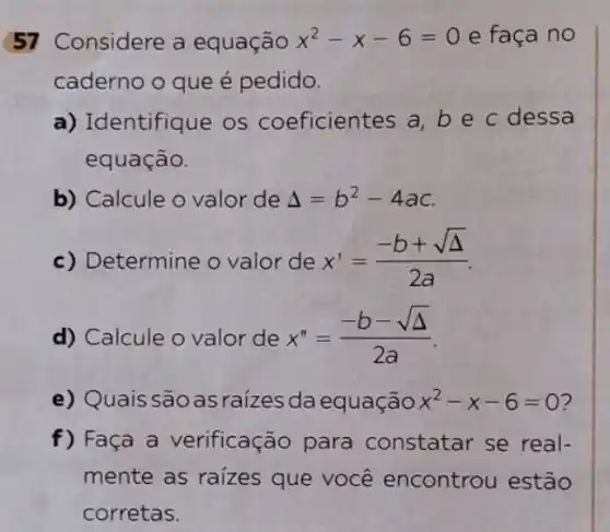 57 Considere a equação x^2-x-6=0 e faça no
caderno o que é pedido.
a) Identifique os coeficientes a, be c dessa
equação.
b) Calcule o valor de Delta =b^2-4ac
c) Determine o valor de x'=(-b+sqrt (Delta ))/(2a)
d) Calcule o valor de x''=(-b-sqrt (Delta ))/(2a)
e) Quais são as raizes daequação x^2-x-6=0 2
f) Faça a verificação para constatar se real-
mente as raizes que você encontrou estão
corretas.